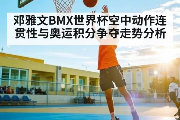 邓雅文BMX世界杯空中动作连贯性与奥运积分争夺走势分析